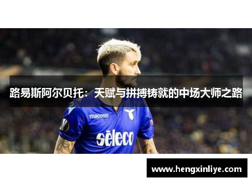 路易斯阿尔贝托：天赋与拼搏铸就的中场大师之路