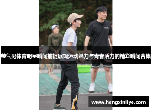 帅气男体育明星瞬间捕捉展现运动魅力与青春活力的精彩瞬间合集