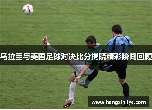 乌拉圭与美国足球对决比分揭晓精彩瞬间回顾