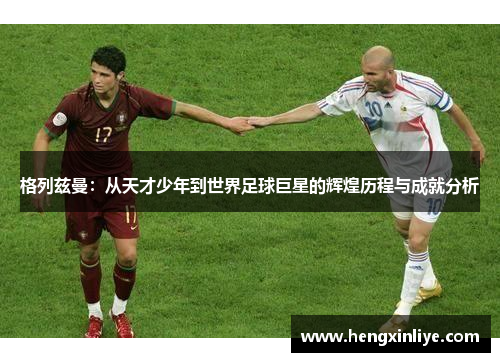 格列兹曼：从天才少年到世界足球巨星的辉煌历程与成就分析